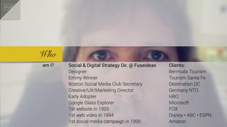 Who
am I? Social & Digital Strategy Dir. @ Fuseideas
Designer
Emmy Winner
Boston Social Media Club Secretary
Creative/UX/Marketing Director
Early Adopter
Google Glass Explorer
1st website in 1993
1st web video in 1994
1st social media campaign in 1995
Clients:
Bermuda Tourism
Tourism Santa Fe
Destination DC
Germany NTO
HBO
Microsoft
FOX
Disney • ABC • ESPN
Amazon
 