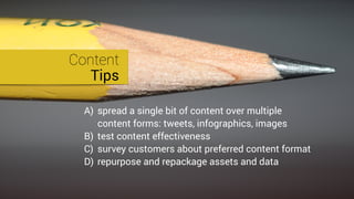 Content
Tips
A) spread a single bit of content over multiple
content forms: tweets, infographics, images
B) test content effectiveness
C) survey customers about preferred content format
D) repurpose and repackage assets and data
 