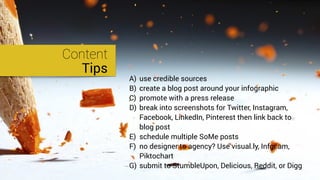 Content
Tips
A) use credible sources
B) create a blog post around your infographic
C) promote with a press release
D) break into screenshots for Twitter, Instagram,
Facebook, LinkedIn, Pinterest then link back to
blog post
E) schedule multiple SoMe posts
F) no designer to agency? Use visual.ly, Infgr.am,
Piktochart
G) submit to StumbleUpon, Delicious, Reddit, or Digg
 