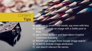 Content
Tips
A) a picture is worth 1000 words, say more with less
B) ALWAYS include an image with a SoMe post or
blog
C) get a Flickr account and learn about Creative
Commons licensing
D) NEVER use images from Google image search
E) ALWAYS include image attribution
F) use search relevant ﬁle names
 