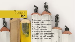 Content
Tips
1. Leverage your resources
2. Assign tasks
3. Look for opportunities
4. Identify outposts
5. Supply outposts
6. Identify ambassadors
7. Supply your ambassadors
8. Make your stuff sharable
9. Get people connected
 