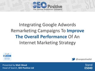Integrating Google Adwords
        Remarketing Campaigns To Improve
          The Overall Performance Of An
            Internet Marketing Strategy


                                    @seopositiveltd

Presented by Matt Wood                      Stand
Head of Search, SEO Positive Ltd            E5040
 