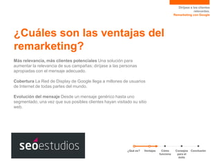 Diríjase a los clientes
relevantes.
Remarketing con Google

¿Cuáles son las ventajas del
remarketing?
Más relevancia, más clientes potenciales Una solución para
aumentar la relevancia de sus campañas; diríjase a las personas
apropiadas con el mensaje adecuado.

Cobertura La Red de Display de Google llega a millones de usuarios
de Internet de todas partes del mundo.
Evolución del mensaje Desde un mensaje genérico hasta uno
segmentado, una vez que sus posibles clientes hayan visitado su sitio
web.

¿Qué es?

Ventajas

Cómo
funciona

Consejos
para el
éxito

Conclusión

 