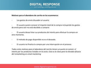 Motivos para el abandono de carrito en los ecommerce:
-

Los gastos de envío disuaden al usuario

El usuario quiere conocer el importe total de la compra incluyendo los gastos
de envío pero aún no está decidido a comprar.
El usuario desea listar sus productos de interés para efectuar la compra en
otro momento.
-

El método de pago disponible no es el deseado.

-

El usuario no finaliza la compra por una interrupción en el proceso.

Todos estos motivos para el abandono del carrito tienen un punto en común: el
interés por los productos listados en la cesta. Esta es la clave para la elevada eficacia
del remarketing en email marketing

www.digitalresponse.es

 