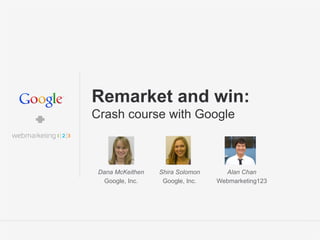 Google Confidential and Proprietary 1Google Confidential and Proprietary 1
Remarket and win:
Crash course with Google
Dana McKeithen
Google, Inc.
Alan Chan
Webmarketing123
Shira Solomon
Google, Inc.
 
