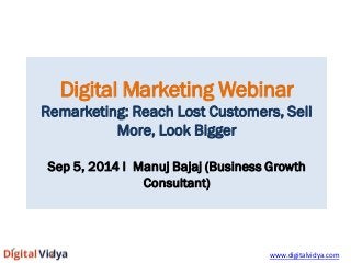 Digital Marketing Webinar 
Remarketing: Reach Lost Customers, Sell More, Look Bigger 
Sep 5, 2014 I Manuj Bajaj (Business Growth Consultant) 
www.digitalvidya.com  