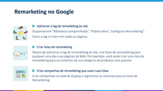 Remarketing no Google
Adicionar a tag de remarketing ao site
Disponível em “Biblioteca compartilhada”, “Público Alvo”, Configurar Remarketing”.
Gerar a tag e inserir em todas as páginas.
Criar listas de remarketing
Depois de adicionar a tag de remarketing ao site, crie listas de remarketing para
qualquer uma das suas páginas da Web. Por exemplo, você pode criar uma lista de
remarketing para os visitantes da sua categoria de produtos mais popular.
Criar campanhas de remarketing que usam suas listas
Criar campanhas na rede de Display e segmentar os anúncios para as listas de
Remarketing.
 