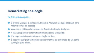 Remarketing no Google
É preciso vincular a conta de Adwords e Analytics (as duas precisam ter o
mesmo e-mail de acesso);
Você cria o público alvo através do Admin do Google Analytics;
A lista vai aparecer automaticamente na conta vinculada;
Ele pega usuários retroativos a criação da lista;
É possível usar praticamente qualquer métrica ou dimensão do GA como
condição para a lista.
Se feito pelo Analyctics
 