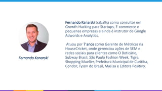 Fernando Kanarski trabalha como consultor em
Growth Hacking para Startups, E-commerce e
pequenas empresas e ainda é instrutor de Google
Adwords e Analytics.
Atuou por 7 anos como Gerente de Métricas na
HouseCricket, onde gerenciou ações de SEM e
redes sociais para clientes como O Boticário,
Subway Brasil, São Paulo Fashion Week, Tigre,
Shopping Mueller, Prefeitura Municipal de Curitiba,
Condor, Tyson do Brasil, Masisa e Editora Positivo.
Fernando Kanarski
 