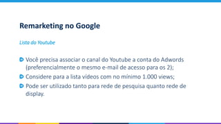Remarketing no Google
Você precisa associar o canal do Youtube a conta do Adwords
(preferencialmente o mesmo e-mail de acesso para os 2);
Considere para a lista vídeos com no mínimo 1.000 views;
Pode ser utilizado tanto para rede de pesquisa quanto rede de
display.
Lista do Youtube
 