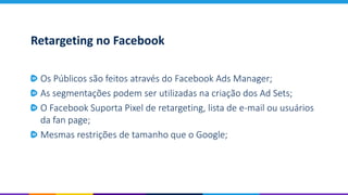 Retargeting no Facebook
Os Públicos são feitos através do Facebook Ads Manager;
As segmentações podem ser utilizadas na criação dos Ad Sets;
O Facebook Suporta Pixel de retargeting, lista de e-mail ou usuários
da fan page;
Mesmas restrições de tamanho que o Google;
 