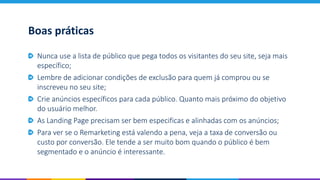 Boas práticas
Nunca use a lista de público que pega todos os visitantes do seu site, seja mais
específico;
Lembre de adicionar condições de exclusão para quem já comprou ou se
inscreveu no seu site;
Crie anúncios específicos para cada público. Quanto mais próximo do objetivo
do usuário melhor.
As Landing Page precisam ser bem especificas e alinhadas com os anúncios;
Para ver se o Remarketing está valendo a pena, veja a taxa de conversão ou
custo por conversão. Ele tende a ser muito bom quando o público é bem
segmentado e o anúncio é interessante.
 