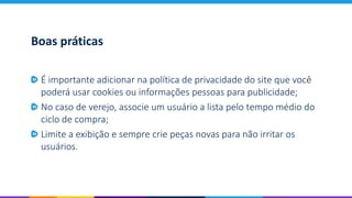 Boas práticas
É importante adicionar na política de privacidade do site que você
poderá usar cookies ou informações pessoas para publicidade;
No caso de verejo, associe um usuário a lista pelo tempo médio do
ciclo de compra;
Limite a exibição e sempre crie peças novas para não irritar os
usuários.
 