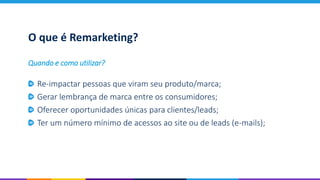 O que é Remarketing?
Re-impactar pessoas que viram seu produto/marca;
Gerar lembrança de marca entre os consumidores;
Oferecer oportunidades únicas para clientes/leads;
Ter um número mínimo de acessos ao site ou de leads (e-mails);
Quando e como utilizar?
 