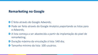 Remarketing no Google
É feito através do Google Adwords;
Pode ser feito através do Google Analytics,exportando as listas para
o Adwords;
A lista começa a ser abastecida a partir da implantação do pixel de
remarketing;
Duração máxima da vinculação á lista: 540 dia;
Tamanho mínimo da lista: 100 usuários.
 