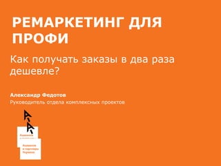 РЕМАРКЕТИНГ ДЛЯ
ПРОФИ
Как получать заказы в два раза
дешевле?
Александр Федотов
Руководитель отдела комплексных проектов
 