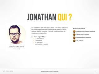 NATIFS - Stratégie numérique 2
JONATHAN QUI ?
facebook.com/Poliquin.Jonathan	
  
twi6er.com/j_poliquin	
  
linkedin.com/in/jpoliquin	
  
@j_poliquin
Co-­‐Fondateur	
  de	
  Natifs	
  depuis	
  3	
  ans.	
  Une	
  firme	
  spécialisé	
  
en	
  marketing	
  numérique	
  composée	
  de	
  7	
  geek(e)s	
  ayant	
  
comme	
  objectif	
  commun	
  d’offrir	
  le	
  meilleur	
  retour	
  sur	
  
investissement	
  possible.	
  
	
  	
  
Au	
  menu	
  aujourd’hui	
  :	
  	
  
• 	
  La	
  mécanique	
  
• 	
  L’utilisation	
  
• 	
  Le	
  pourquoi	
  
• 	
  Les	
  recettes	
  à	
  succès
Restons	
  en	
  contact
MAXIMISER SA VISIBILITÉ WEB AVEC le REMARKETING
 