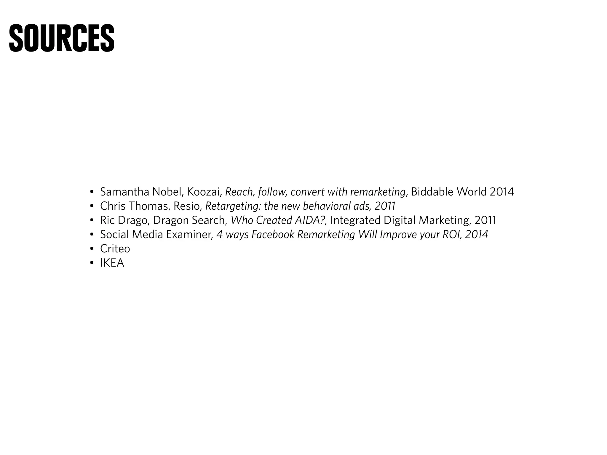 SOURCES
• Samantha Nobel, Koozai, Reach, follow, convert with remarketing, Biddable World 2014
• Chris Thomas, Resio, Retargeting: the new behavioral ads, 2011
• Ric Drago, Dragon Search, Who Created AIDA?, Integrated Digital Marketing, 2011
• Social Media Examiner, 4 ways Facebook Remarketing Will Improve your ROI, 2014
• Criteo
• IKEA
 
