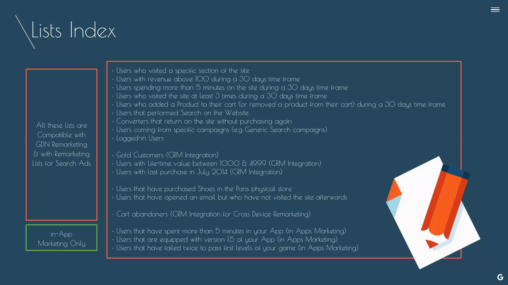 Lists Index
--
• Users who visited a specific section of the site
• Users with revenue above 100 during a 30 days time frame
• Users spending more than 5 minutes on the site during a 30 days time frame
• Users who visited the site at least 3 times during a 30 days time frame
• Users who added a Product to their cart (or removed a product from their cart) during a 30 days time frame
• Users that performed Search on the Website
• Converters that return on the site without purchasing again
• Users coming from specific campaigns (e.g Generic Search campaigns)
• Logged-in Users
• Gold Customers (CRM Integration)
• Users with Life-time value between 1000 & 4999 (CRM Integration)
• Users with last purchase in July 2014 (CRM Integration)
• Users that have purchased Shoes in the Paris physical store
• Users that have opened an email but who have not visited the site afterwards
• Cart abandoners (CRM Integration for Cross Device Remarketing)
• Users that have spent more than 5 minutes in your App (in Apps Marketing)
• Users that are equipped with version 1.5 of your App (in Apps Marketing)
• Users that have failed twice to pass first levels of your game (in Apps Marketing)
All these lists are
Compatible with
GDN Remarketing
& with Remarketing
Lists for Search Ads
in-App
Marketing Only
 