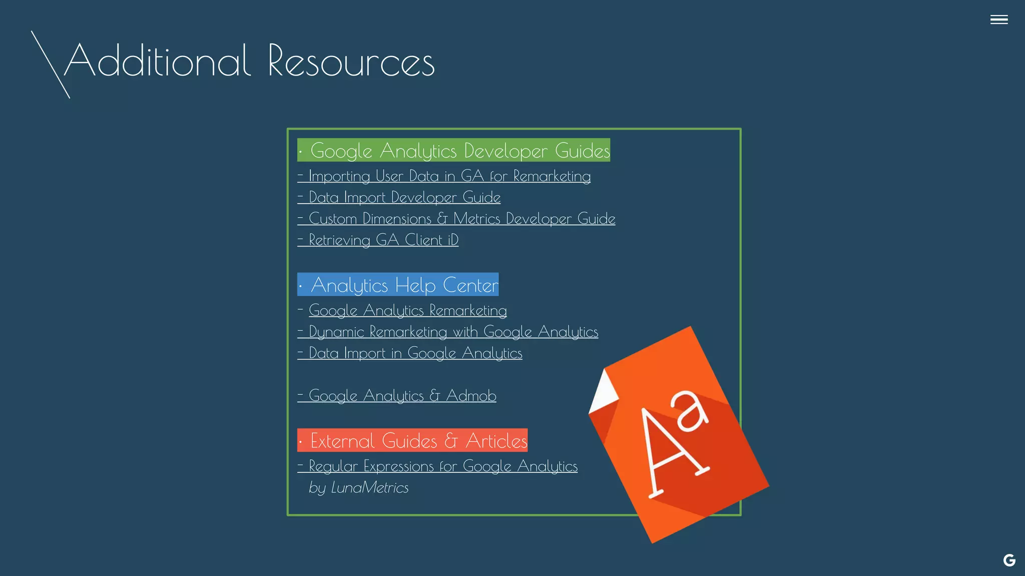 Additional Resources
--
• Google Analytics Developer Guides
- Importing User Data in GA for Remarketing
- Data Import Developer Guide
- Custom Dimensions & Metrics Developer Guide
- Retrieving GA Client iD
• Analytics Help Center
- Google Analytics Remarketing
- Dynamic Remarketing with Google Analytics
- Data Import in Google Analytics
- Google Analytics & Admob
• External Guides & Articles
- Regular Expressions for Google Analytics
by LunaMetrics
 