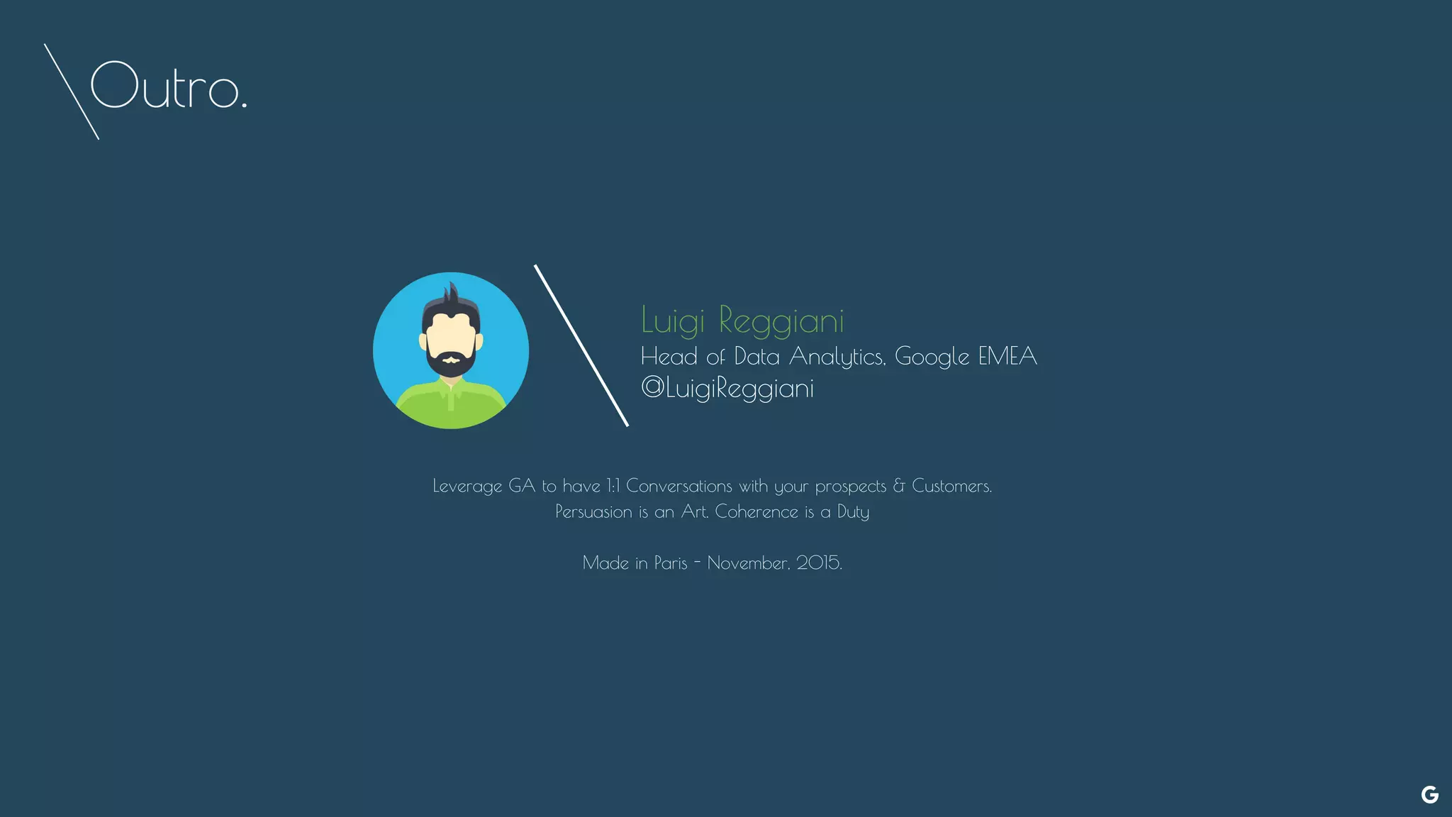 Outro.
Luigi Reggiani
Head of Data Analytics, Google EMEA
@LuigiReggiani
Leverage GA to have 1:1 Conversations with your prospects & Customers.
Persuasion is an Art. Coherence is a Duty
Made in Paris - November, 2015.
 