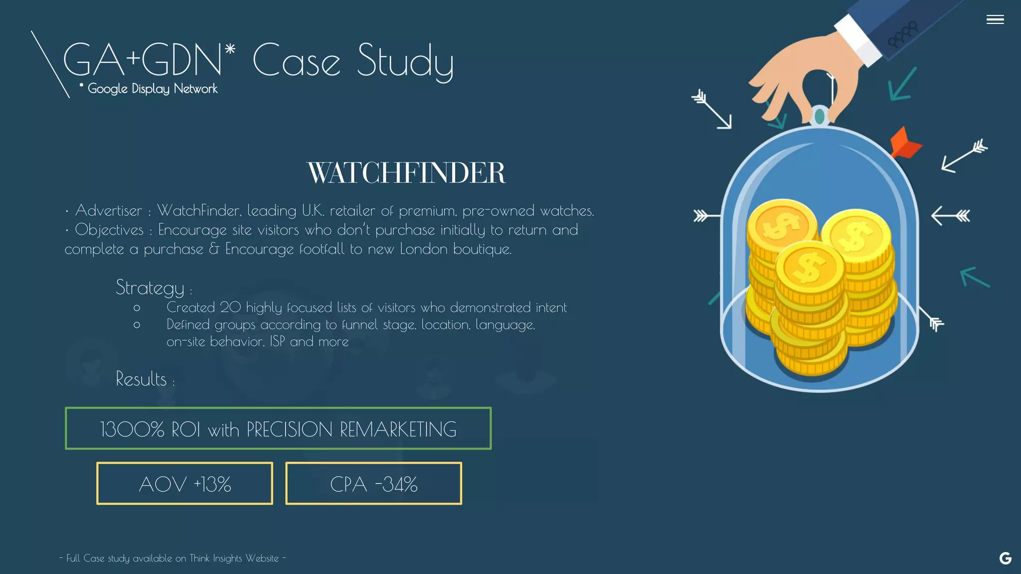 GA+GDN* Case Study
AOV +13%
1300% ROI with PRECISION REMARKETING
• Advertiser : WatchFinder, leading U.K. retailer of premium, pre-owned watches.
• Objectives : Encourage site visitors who don’t purchase initially to return and
complete a purchase & Encourage footfall to new London boutique.
Strategy :
○ Created 20 highly focused lists of visitors who demonstrated intent
○ Defined groups according to funnel stage, location, language,
on-site behavior, ISP and more
Results :
- Full Case study available on Think Insights Website -
CPA -34%
--
* Google Display Network
 