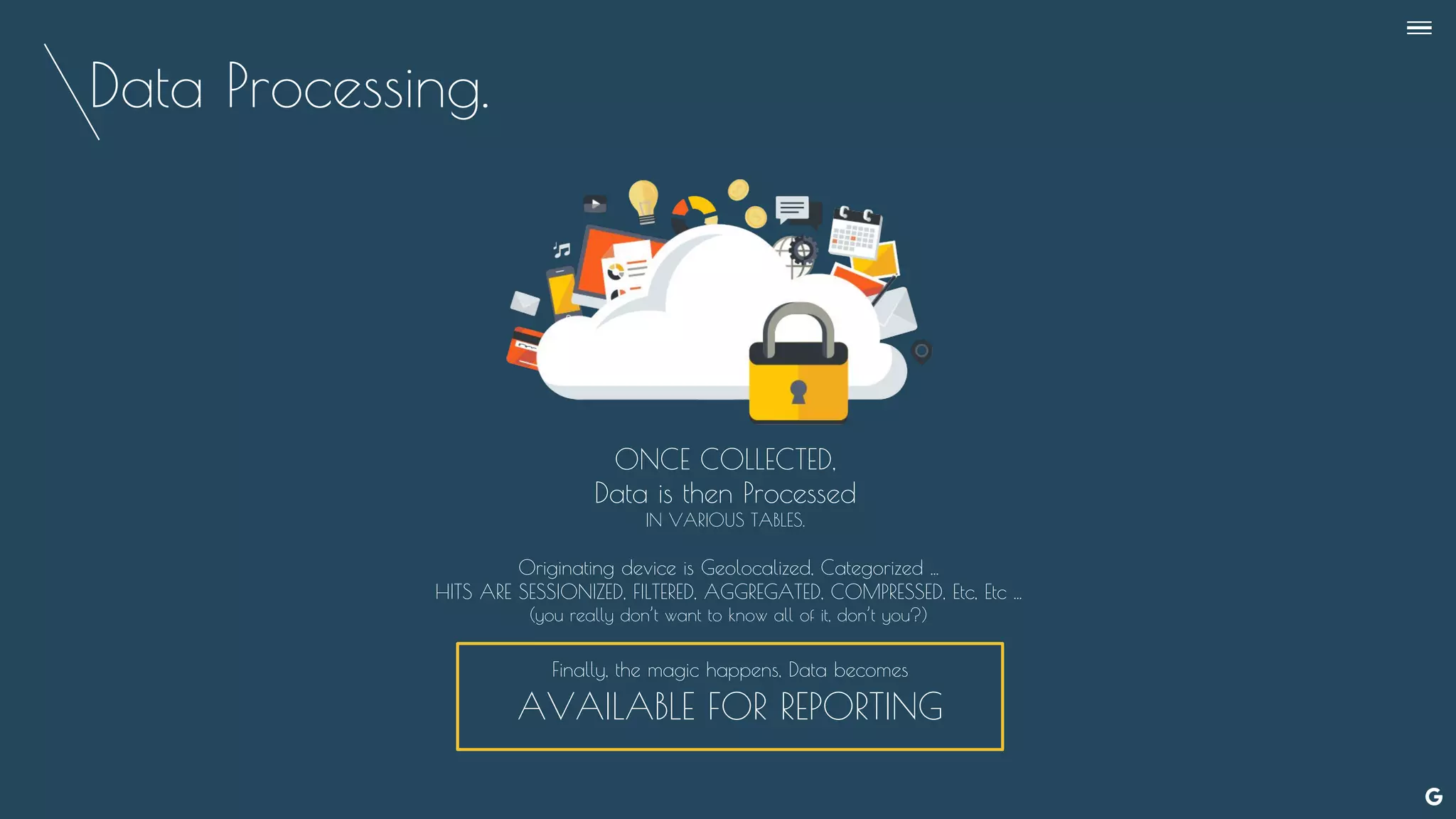 Data Processing.
ONCE COLLECTED,
Data is then Processed
IN VARIOUS TABLES.
Originating device is Geolocalized, Categorized ...
HITS ARE SESSIONIZED, FILTERED, AGGREGATED, COMPRESSED, Etc, Etc ...
(you really don’t want to know all of it, don’t you?)
Finally, the magic happens, Data becomes
AVAILABLE FOR REPORTING
--
 