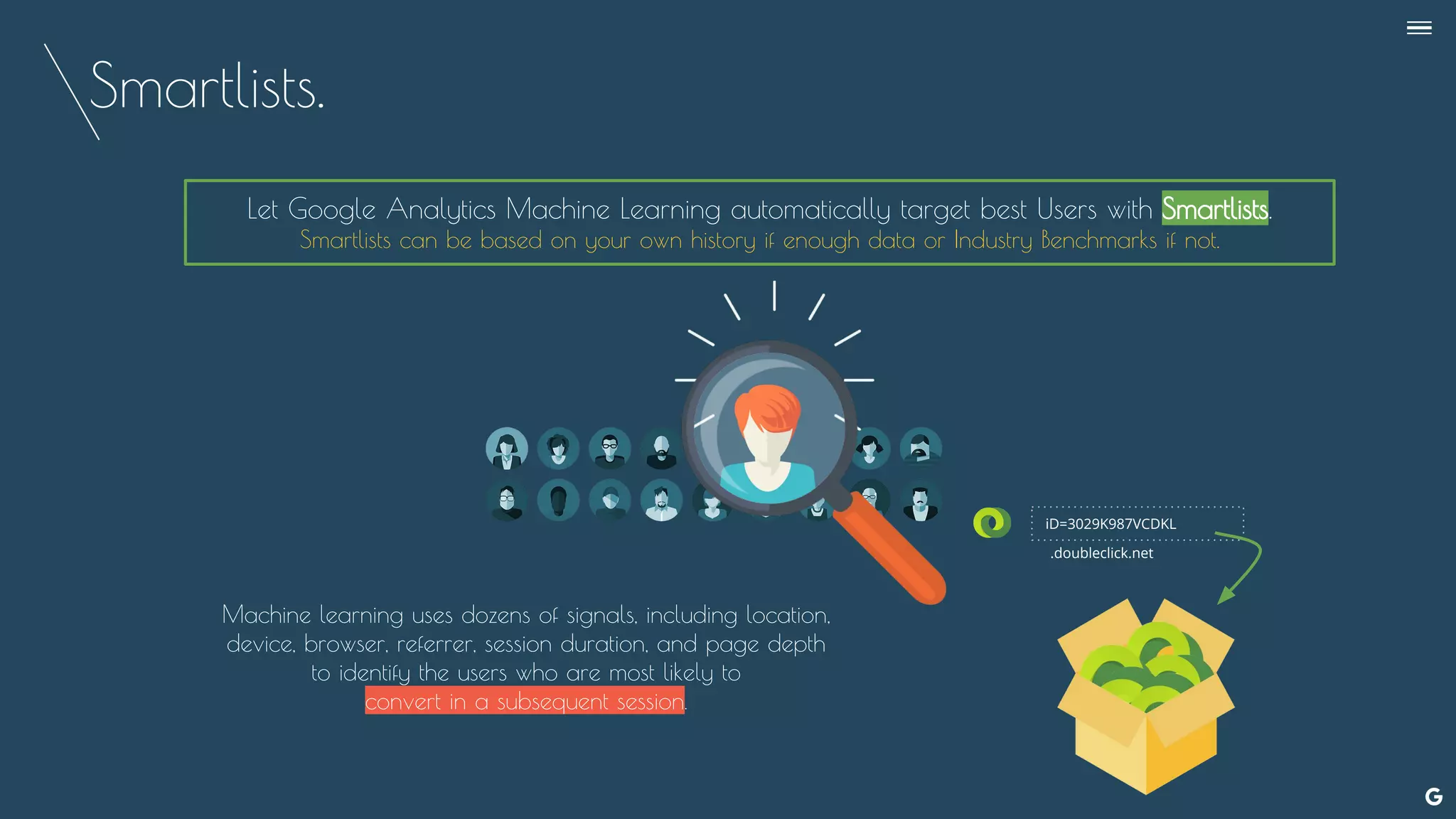 Smartlists.
Let Google Analytics Machine Learning automatically target best Users with Smartlists.
Smartlists can be based on your own history if enough data or Industry Benchmarks if not.
iD=3029K987VCDKL
.doubleclick.net
Machine learning uses dozens of signals, including location,
device, browser, referrer, session duration, and page depth
to identify the users who are most likely to
convert in a subsequent session.
--
 