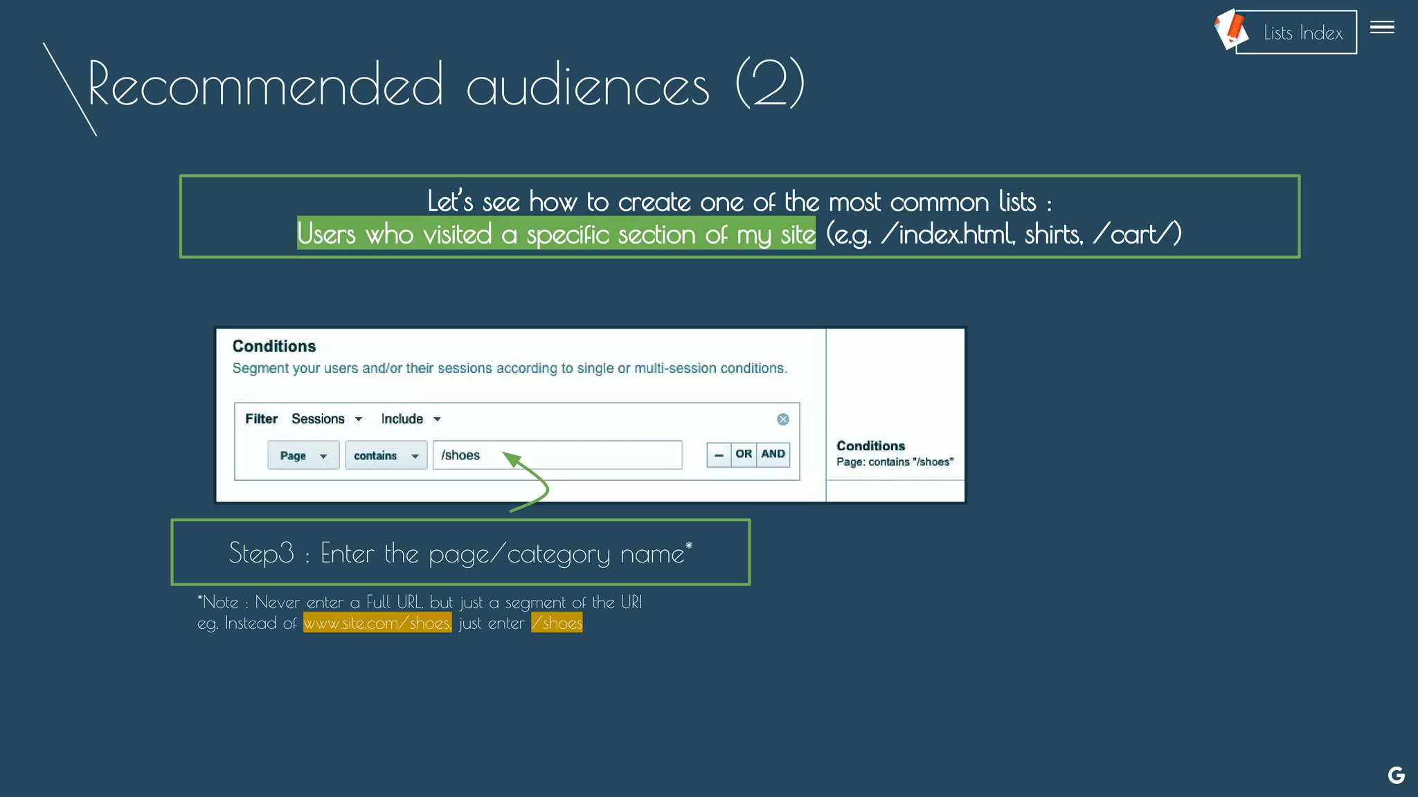 Recommended audiences (2)
Let’s see how to create one of the most common lists :
Users who visited a specific section of my site (e.g. /index.html, shirts, /cart/)
Step3 : Enter the page/category name*
*Note : Never enter a Full URL, but just a segment of the URI
eg. Instead of www.site.com/shoes, just enter /shoes
--
Lists Index
 
