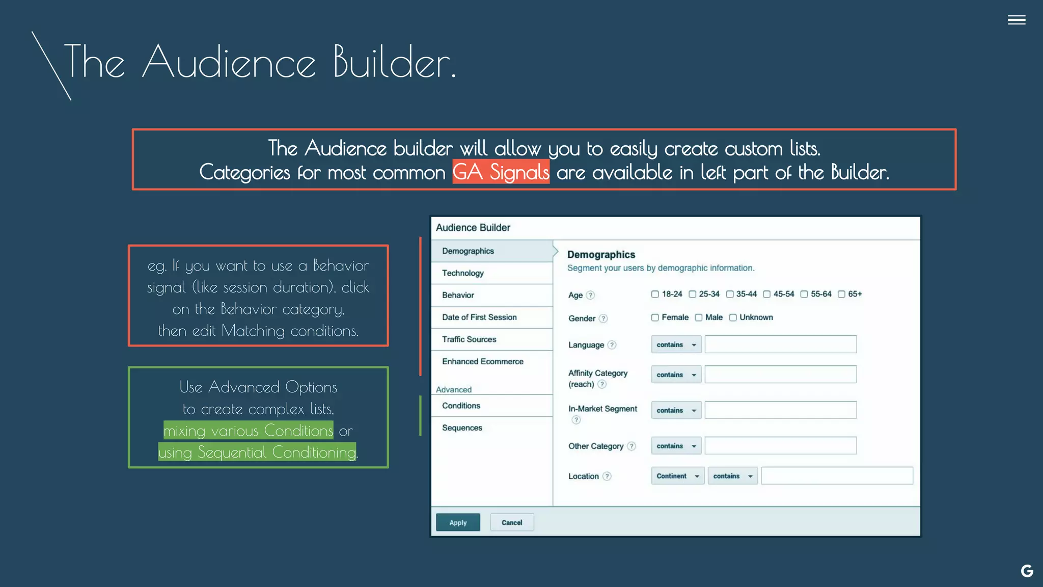 The Audience Builder.
The Audience builder will allow you to easily create custom lists.
Categories for most common GA Signals are available in left part of the Builder.
Use Advanced Options
to create complex lists,
mixing various Conditions or
using Sequential Conditioning.
eg. If you want to use a Behavior
signal (like session duration), click
on the Behavior category,
then edit Matching conditions.
--
 