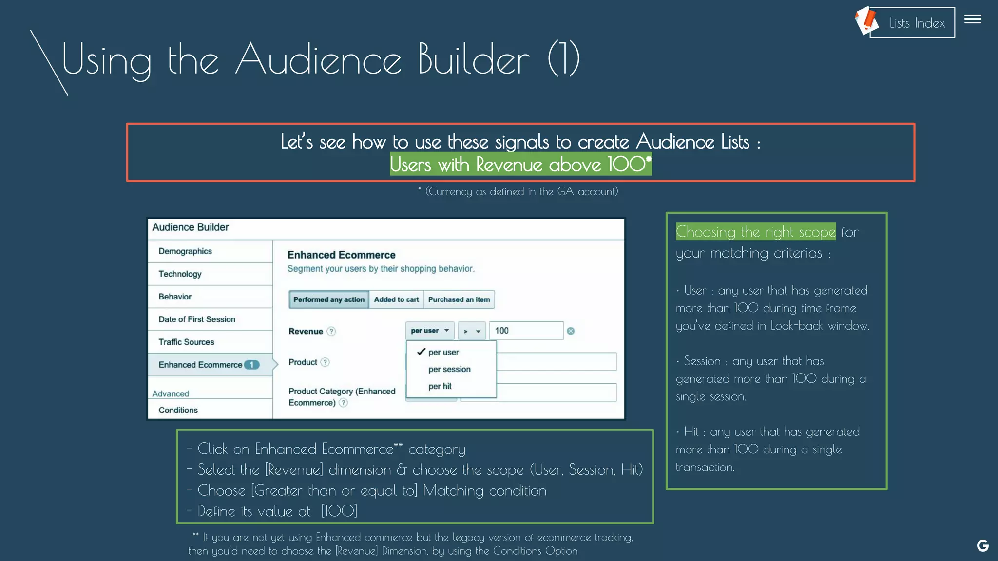 Using the Audience Builder (1)
Let’s see how to use these signals to create Audience Lists :
Users with Revenue above 100*
Choosing the right scope for
your matching criterias :
• User : any user that has generated
more than 100 during time frame
you’ve defined in Look-back window.
• Session : any user that has
generated more than 100 during a
single session.
• Hit : any user that has generated
more than 100 during a single
transaction.
* (Currency as defined in the GA account)
- Click on Enhanced Ecommerce** category
- Select the [Revenue] dimension & choose the scope (User, Session, Hit)
- Choose [Greater than or equal to] Matching condition
- Define its value at [100]
** If you are not yet using Enhanced commerce but the legacy version of ecommerce tracking,
then you’d need to choose the [Revenue] Dimension, by using the Conditions Option
--
Lists Index
 