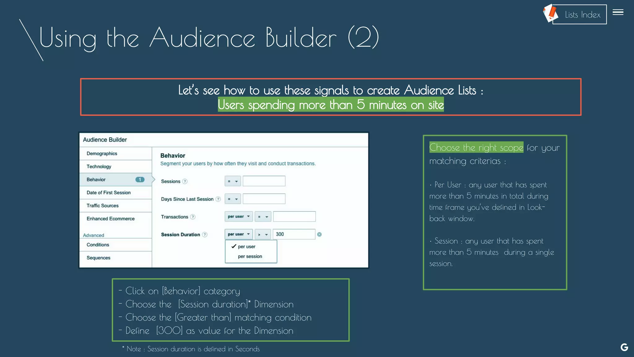 Using the Audience Builder (2)
Let’s see how to use these signals to create Audience Lists :
Users spending more than 5 minutes on site
Choose the right scope for your
matching criterias :
• Per User : any user that has spent
more than 5 minutes in total during
time frame you’ve defined in Look-
back window.
• Session : any user that has spent
more than 5 minutes during a single
session.
- Click on [Behavior] category
- Choose the [Session duration]* Dimension
- Choose the [Greater than] matching condition
- Define [300] as value for the Dimension
* Note : Session duration is defined in Seconds
--
Lists Index
 
