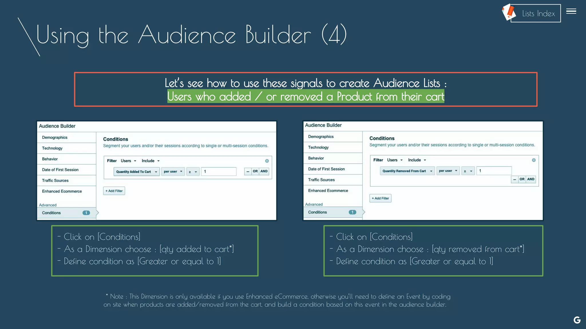 Using the Audience Builder (4)
Let’s see how to use these signals to create Audience Lists :
Users who added / or removed a Product from their cart
- Click on [Conditions]
- As a Dimension choose : [qty added to cart*]
- Define condition as [Greater or equal to 1]
* Note : This Dimension is only available if you use Enhanced eCommerce, otherwise you’ll need to define an Event by coding
on site when products are added/removed from the cart, and build a condition based on this event in the audience builder.
- Click on [Conditions]
- As a Dimension choose : [qty removed from cart*]
- Define condition as [Greater or equal to 1]
--
Lists Index
 
