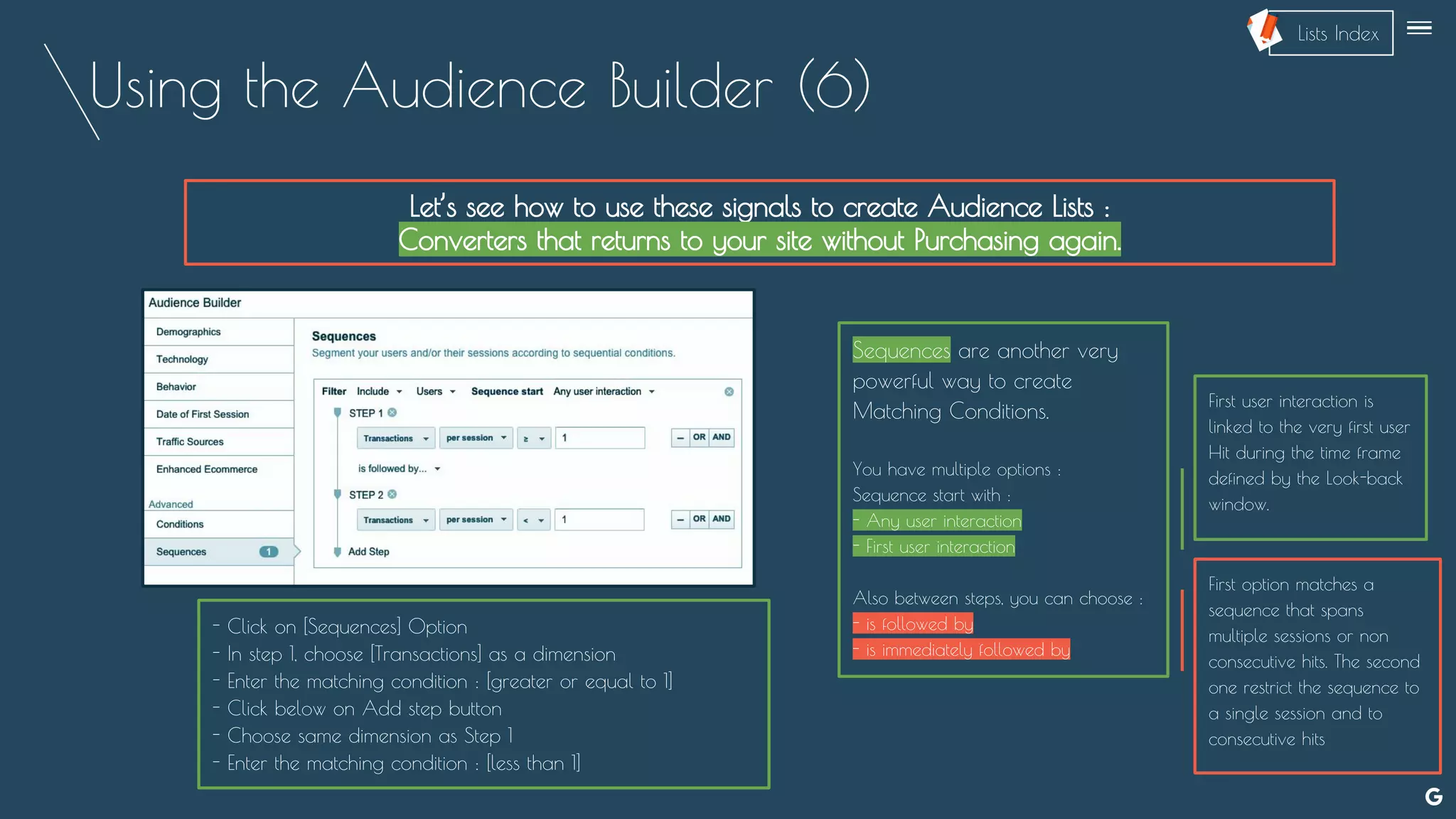 Using the Audience Builder (6)
Let’s see how to use these signals to create Audience Lists :
Converters that returns to your site without Purchasing again.
Sequences are another very
powerful way to create
Matching Conditions.
You have multiple options :
Sequence start with :
- Any user interaction
- First user interaction
Also between steps, you can choose :
- is followed by
- is immediately followed by
- Click on [Sequences] Option
- In step 1, choose [Transactions] as a dimension
- Enter the matching condition : [greater or equal to 1]
- Click below on Add step button
- Choose same dimension as Step 1
- Enter the matching condition : [less than 1]
First user interaction is
linked to the very first user
Hit during the time frame
defined by the Look-back
window.
First option matches a
sequence that spans
multiple sessions or non
consecutive hits. The second
one restrict the sequence to
a single session and to
consecutive hits
--
Lists Index
 