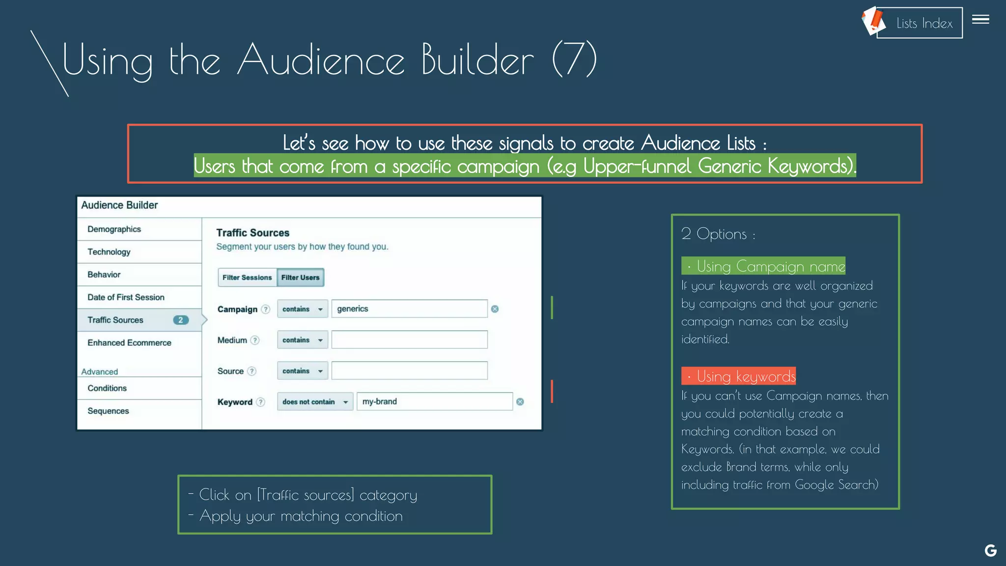 Using the Audience Builder (7)
Let’s see how to use these signals to create Audience Lists :
Users that come from a specific campaign (e.g Upper-funnel Generic Keywords).
--
2 Options :
• Using Campaign name
If your keywords are well organized
by campaigns and that your generic
campaign names can be easily
identified.
• Using keywords
If you can’t use Campaign names, then
you could potentially create a
matching condition based on
Keywords. (in that example, we could
exclude Brand terms, while only
including traffic from Google Search)
- Click on [Traffic sources] category
- Apply your matching condition
Lists Index
 