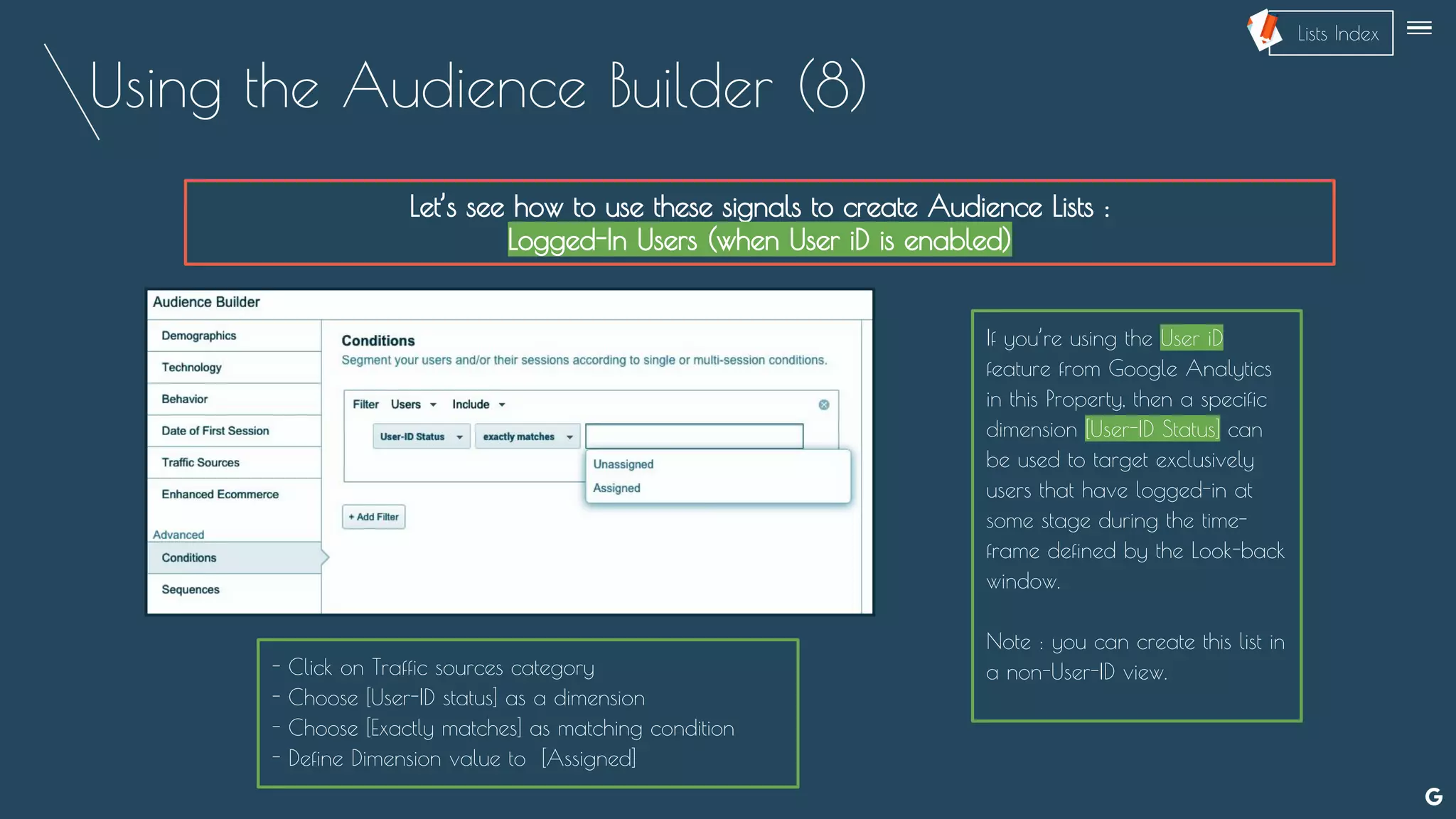 Using the Audience Builder (8)
Let’s see how to use these signals to create Audience Lists :
Logged-In Users (when User iD is enabled)
--
If you’re using the User iD
feature from Google Analytics
in this Property, then a specific
dimension [User-ID Status] can
be used to target exclusively
users that have logged-in at
some stage during the time-
frame defined by the Look-back
window.
Note : you can create this list in
a non-User-ID view.- Click on Traffic sources category
- Choose [User-ID status] as a dimension
- Choose [Exactly matches] as matching condition
- Define Dimension value to [Assigned]
Lists Index
 