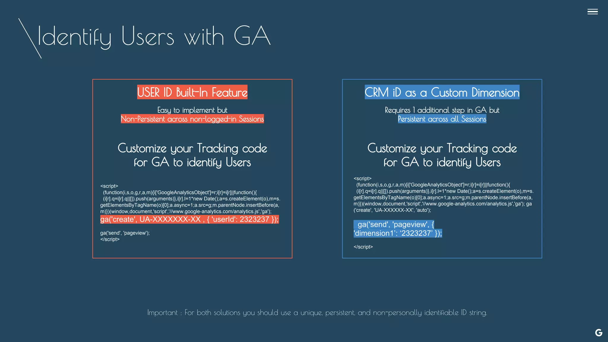Identify Users with GA
--
USER ID Built-In Feature
Easy to implement but
Non-Persistent across non-logged-in Sessions
Customize your Tracking code
for GA to identify Users
CRM iD as a Custom Dimension
Requires 1 additional step in GA but
Persistent across all Sessions
Customize your Tracking code
for GA to identify Users
<script>
(function(i,s,o,g,r,a,m){i['GoogleAnalyticsObject']=r;i[r]=i[r]||function(){
(i[r].q=i[r].q||[]).push(arguments)},i[r].l=1*new Date();a=s.createElement(o),m=s.
getElementsByTagName(o)[0];a.async=1;a.src=g;m.parentNode.insertBefore(a,
m)})(window,document,'script','//www.google-analytics.com/analytics.js','ga');
ga('create', UA-XXXXXXX-XX , { 'userId': 2323237 });
ga('send', 'pageview');
</script>
<script>
(function(i,s,o,g,r,a,m){i['GoogleAnalyticsObject']=r;i[r]=i[r]||function(){
(i[r].q=i[r].q||[]).push(arguments)},i[r].l=1*new Date();a=s.createElement(o),m=s.
getElementsByTagName(o)[0];a.async=1;a.src=g;m.parentNode.insertBefore(a,
m)})(window,document,'script','//www.google-analytics.com/analytics.js','ga'); ga
('create', 'UA-XXXXXX-XX', 'auto');
ga('send', 'pageview', {
'dimension1’: ‘2323237’ });
</script>
Important : For both solutions you should use a unique, persistent, and non-personally identifiable ID string.
 