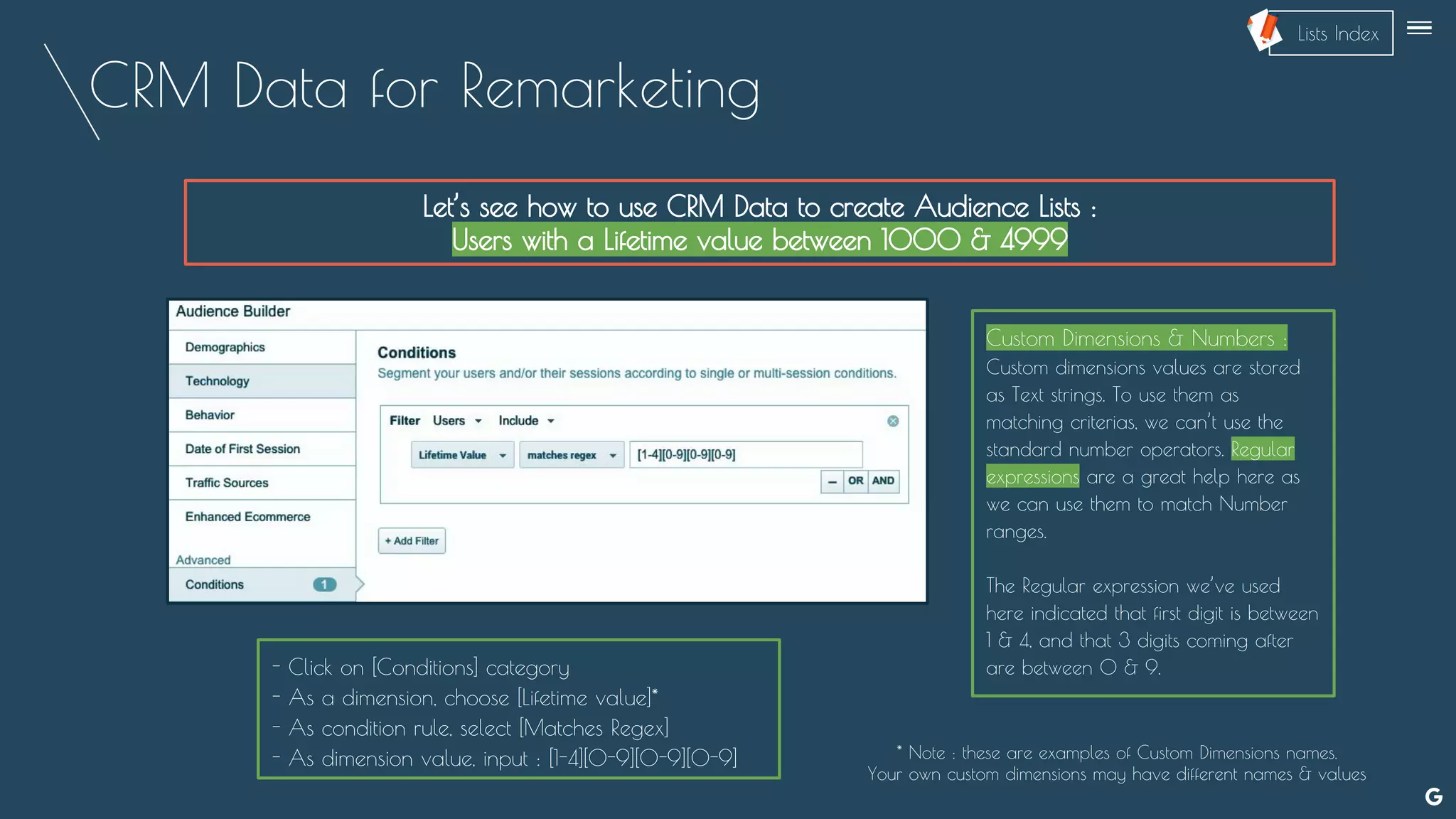 CRM Data for Remarketing
Let’s see how to use CRM Data to create Audience Lists :
Users with a Lifetime value between 1000 & 4999
Custom Dimensions & Numbers :
Custom dimensions values are stored
as Text strings. To use them as
matching criterias, we can’t use the
standard number operators. Regular
expressions are a great help here as
we can use them to match Number
ranges.
The Regular expression we’ve used
here indicated that first digit is between
1 & 4, and that 3 digits coming after
are between 0 & 9.- Click on [Conditions] category
- As a dimension, choose [Lifetime value]*
- As condition rule, select [Matches Regex]
- As dimension value, input : [1-4][0-9][0-9][0-9]
--
* Note : these are examples of Custom Dimensions names.
Your own custom dimensions may have different names & values
Lists Index
 