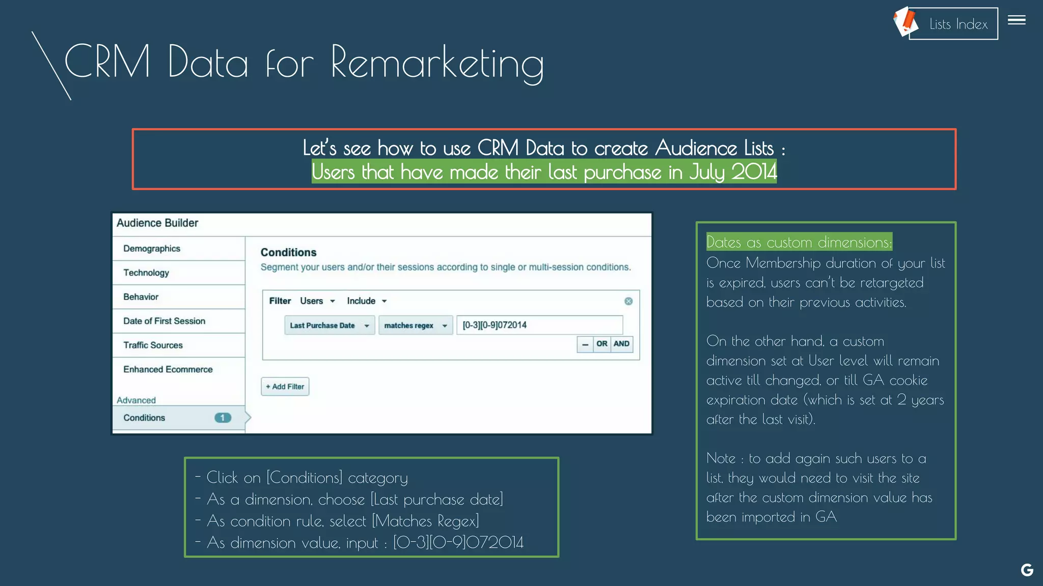 CRM Data for Remarketing
Let’s see how to use CRM Data to create Audience Lists :
Users that have made their last purchase in July 2014
Dates as custom dimensions:
Once Membership duration of your list
is expired, users can’t be retargeted
based on their previous activities.
On the other hand, a custom
dimension set at User level will remain
active till changed, or till GA cookie
expiration date (which is set at 2 years
after the last visit).
Note : to add again such users to a
list, they would need to visit the site
after the custom dimension value has
been imported in GA
- Click on [Conditions] category
- As a dimension, choose [Last purchase date]
- As condition rule, select [Matches Regex]
- As dimension value, input : [0-3][0-9]072014
--
Lists Index
 