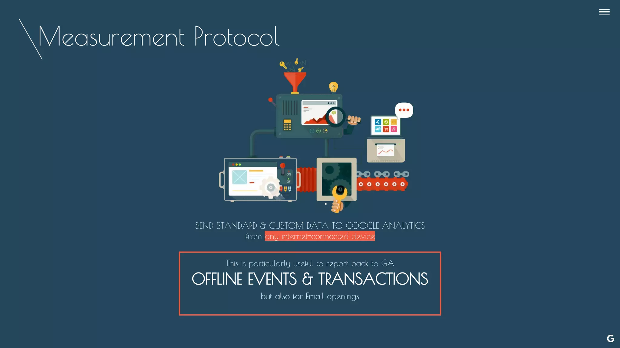 Measurement Protocol
SEND STANDARD & CUSTOM DATA TO GOOGLE ANALYTICS
from any internet-connected device
This is particularly useful to report back to GA
OFFLINE EVENTS & TRANSACTIONS
but also for Email openings
--
 