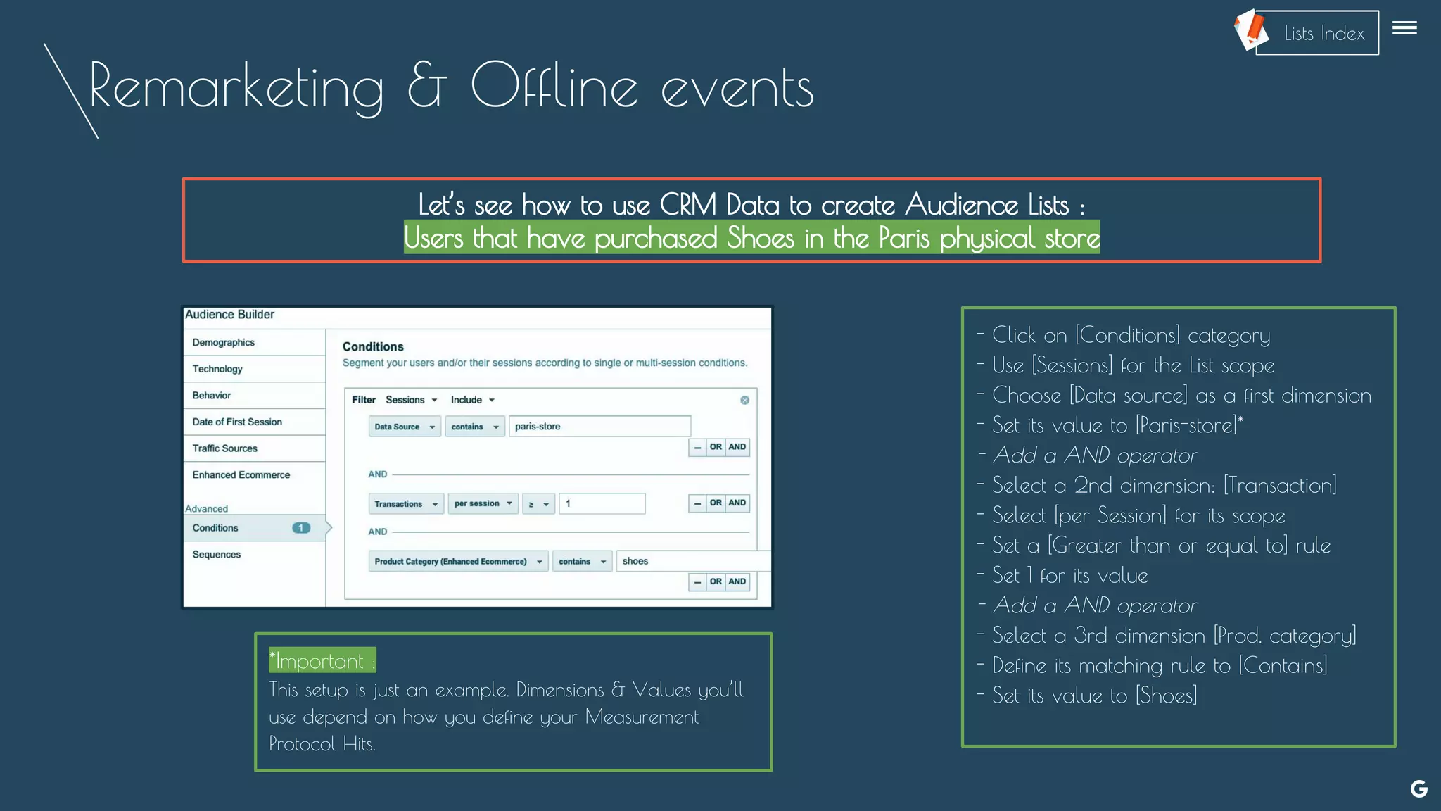 Remarketing & Offline events
Let’s see how to use CRM Data to create Audience Lists :
Users that have purchased Shoes in the Paris physical store
- Click on [Conditions] category
- Use [Sessions] for the List scope
- Choose [Data source] as a first dimension
- Set its value to [Paris-store]*
- Add a AND operator
- Select a 2nd dimension: [Transaction]
- Select [per Session] for its scope
- Set a [Greater than or equal to] rule
- Set 1 for its value
- Add a AND operator
- Select a 3rd dimension [Prod. category]
- Define its matching rule to [Contains]
- Set its value to [Shoes]
*Important :
This setup is just an example. Dimensions & Values you’ll
use depend on how you define your Measurement
Protocol Hits.
--
Lists Index
 
