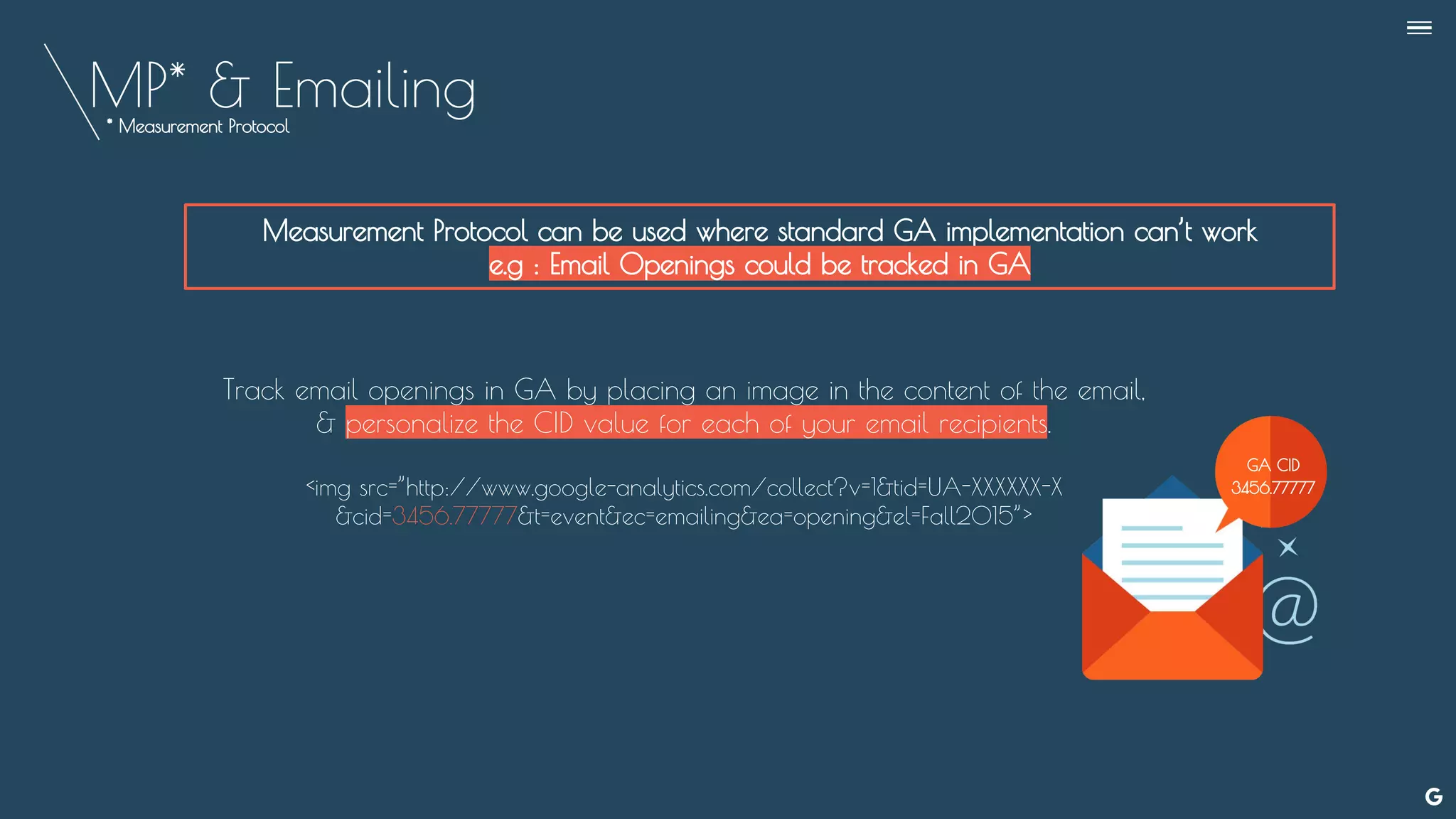 MP* & Emailing
Measurement Protocol can be used where standard GA implementation can’t work
e.g : Email Openings could be tracked in GA
* Measurement Protocol
Track email openings in GA by placing an image in the content of the email,
& personalize the CID value for each of your email recipients.
<img src=”http://www.google-analytics.com/collect?v=1&tid=UA-XXXXXX-X
&cid=3456.77777&t=event&ec=emailing&ea=opening&el=Fall2015”>
GA CID
3456.77777
--
 