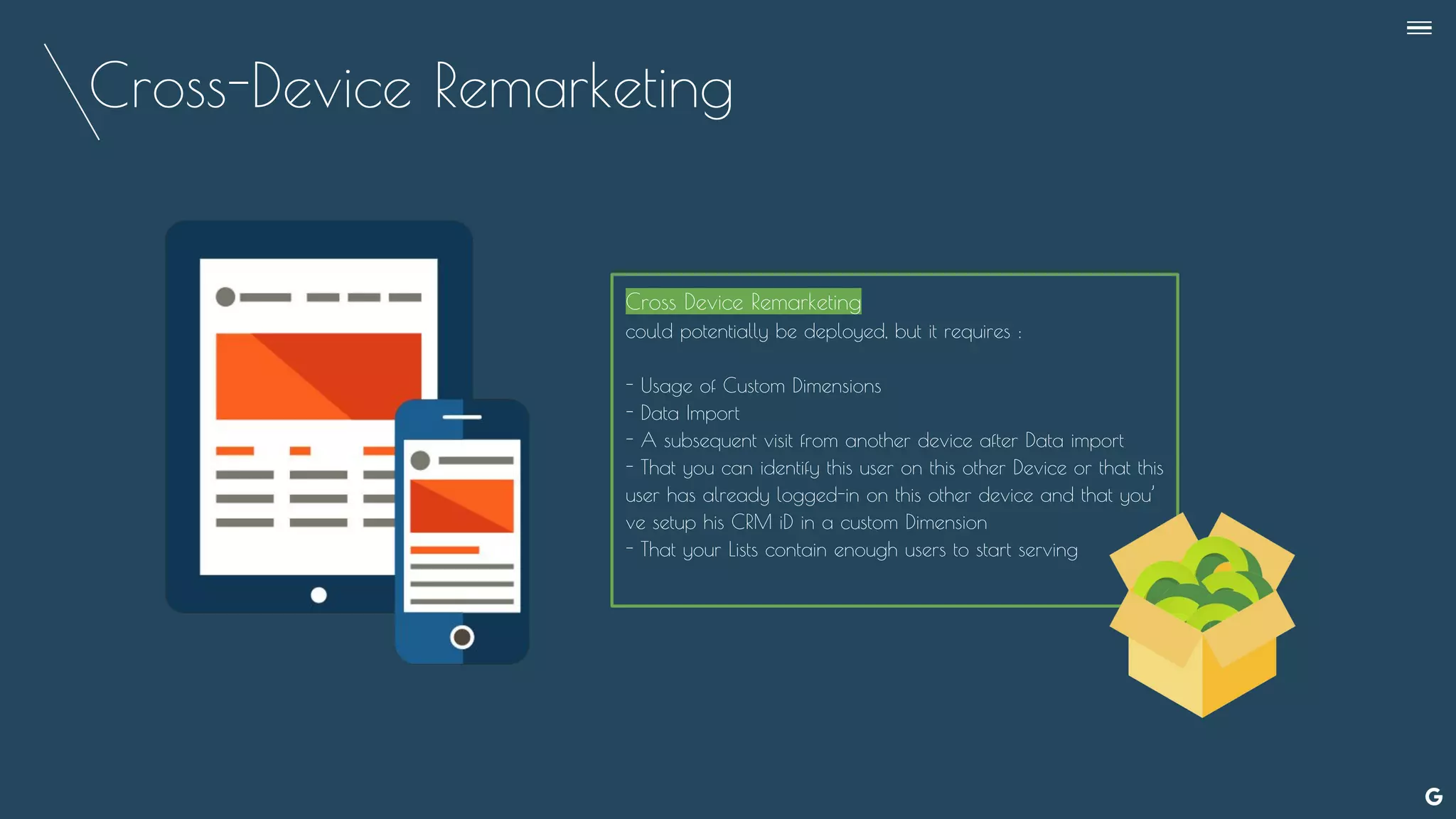 Cross-Device Remarketing
Cross Device Remarketing
could potentially be deployed, but it requires :
- Usage of Custom Dimensions
- Data Import
- A subsequent visit from another device after Data import
- That you can identify this user on this other Device or that this
user has already logged-in on this other device and that you’
ve setup his CRM iD in a custom Dimension
- That your Lists contain enough users to start serving
--
 