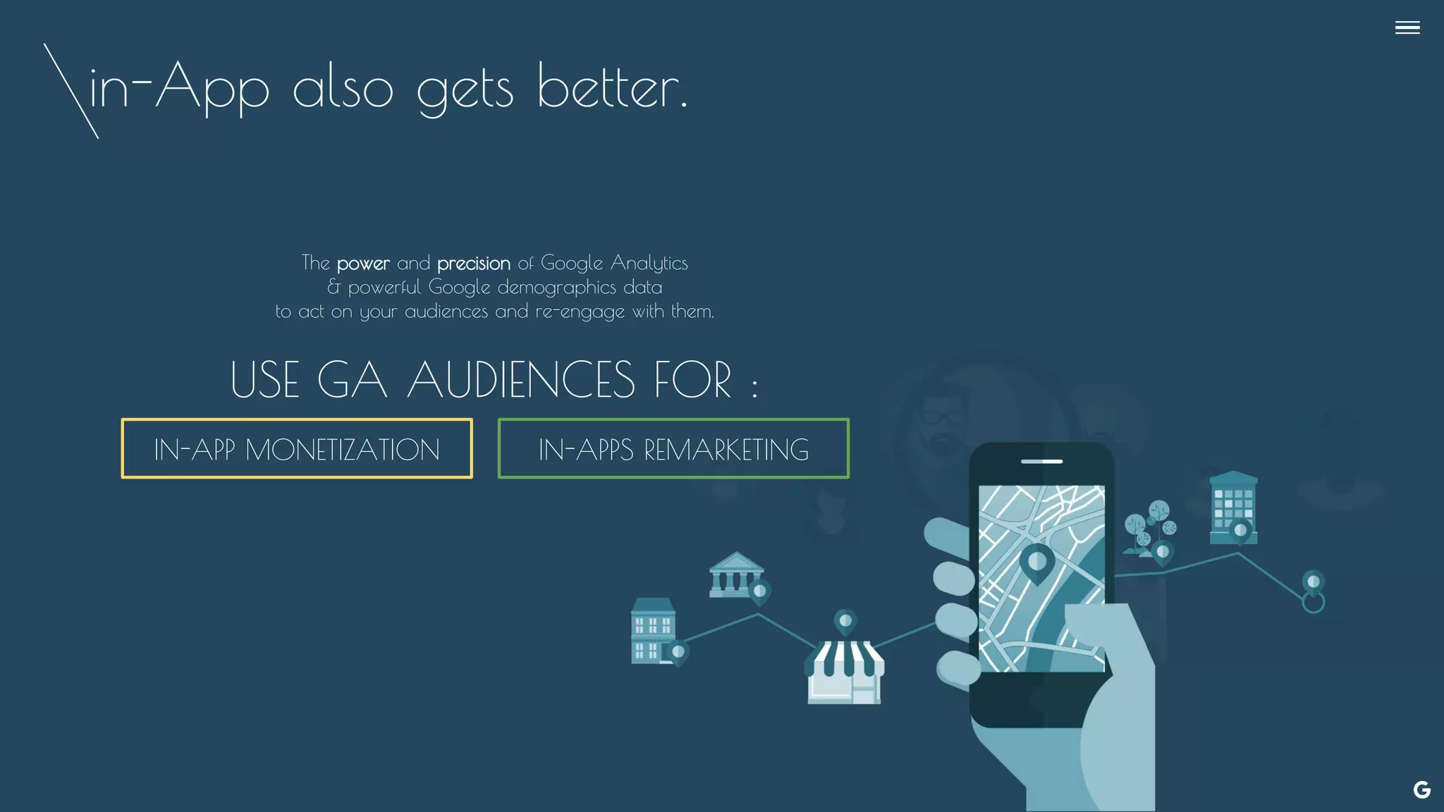 in-App also gets better.
The power and precision of Google Analytics
& powerful Google demographics data
to act on your audiences and re-engage with them.
USE GA AUDIENCES FOR :
IN-APP MONETIZATION IN-APPS REMARKETING
--
 