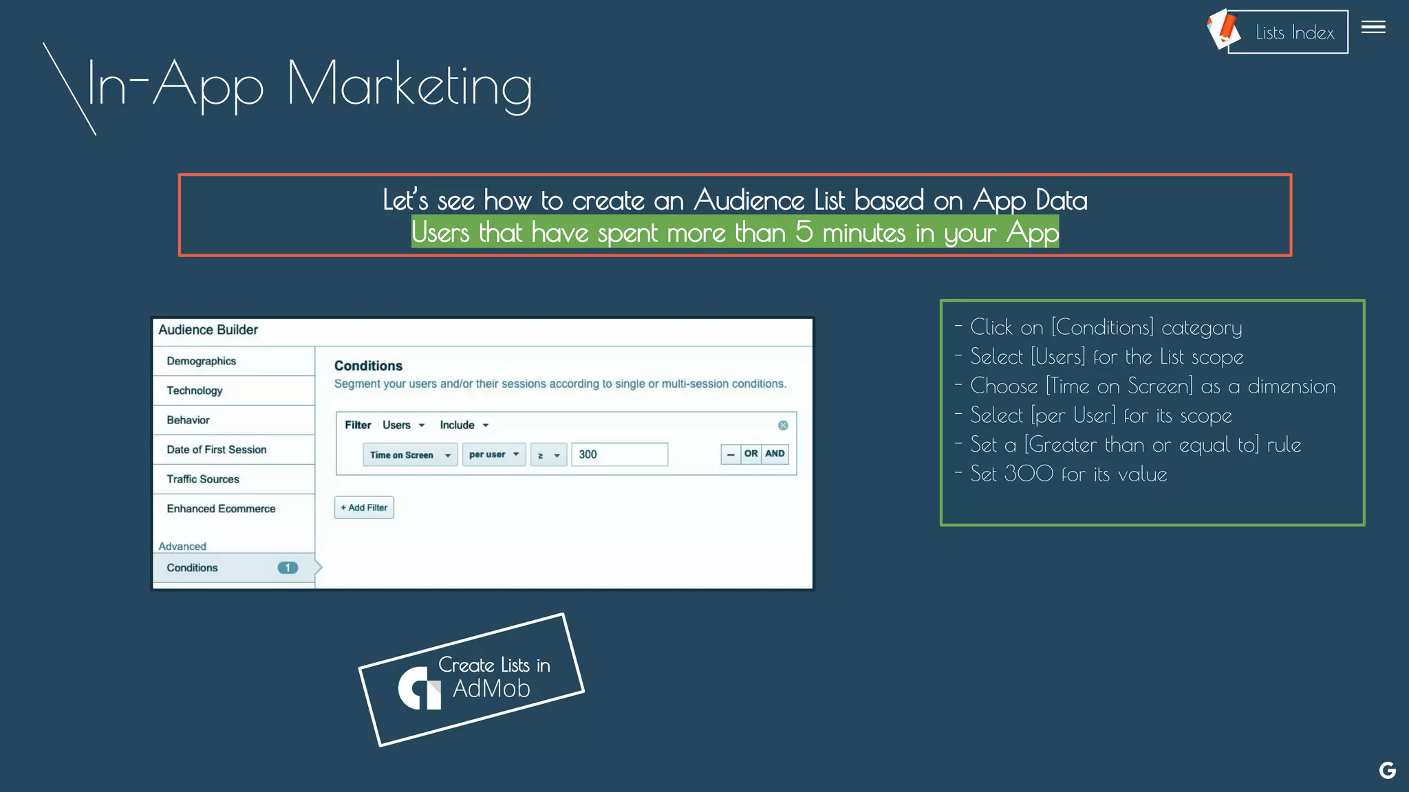 In-App Marketing
Let’s see how to create an Audience List based on App Data
Users that have spent more than 5 minutes in your App
- Click on [Conditions] category
- Select [Users] for the List scope
- Choose [Time on Screen] as a dimension
- Select [per User] for its scope
- Set a [Greater than or equal to] rule
- Set 300 for its value
Create Lists in
--
Lists Index
 