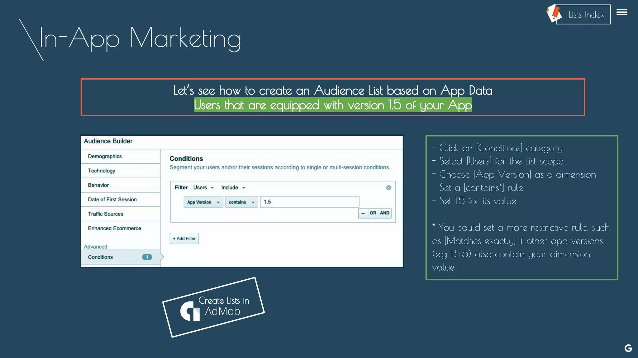 In-App Marketing
Let’s see how to create an Audience List based on App Data
Users that are equipped with version 1.5 of your App
- Click on [Conditions] category
- Select [Users] for the List scope
- Choose [App Version] as a dimension
- Set a [contains*] rule
- Set 1.5 for its value
* You could set a more restrictive rule, such
as [Matches exactly] if other app versions
(e.g 1.5.5) also contain your dimension
value
--
Create Lists in
Lists Index
 