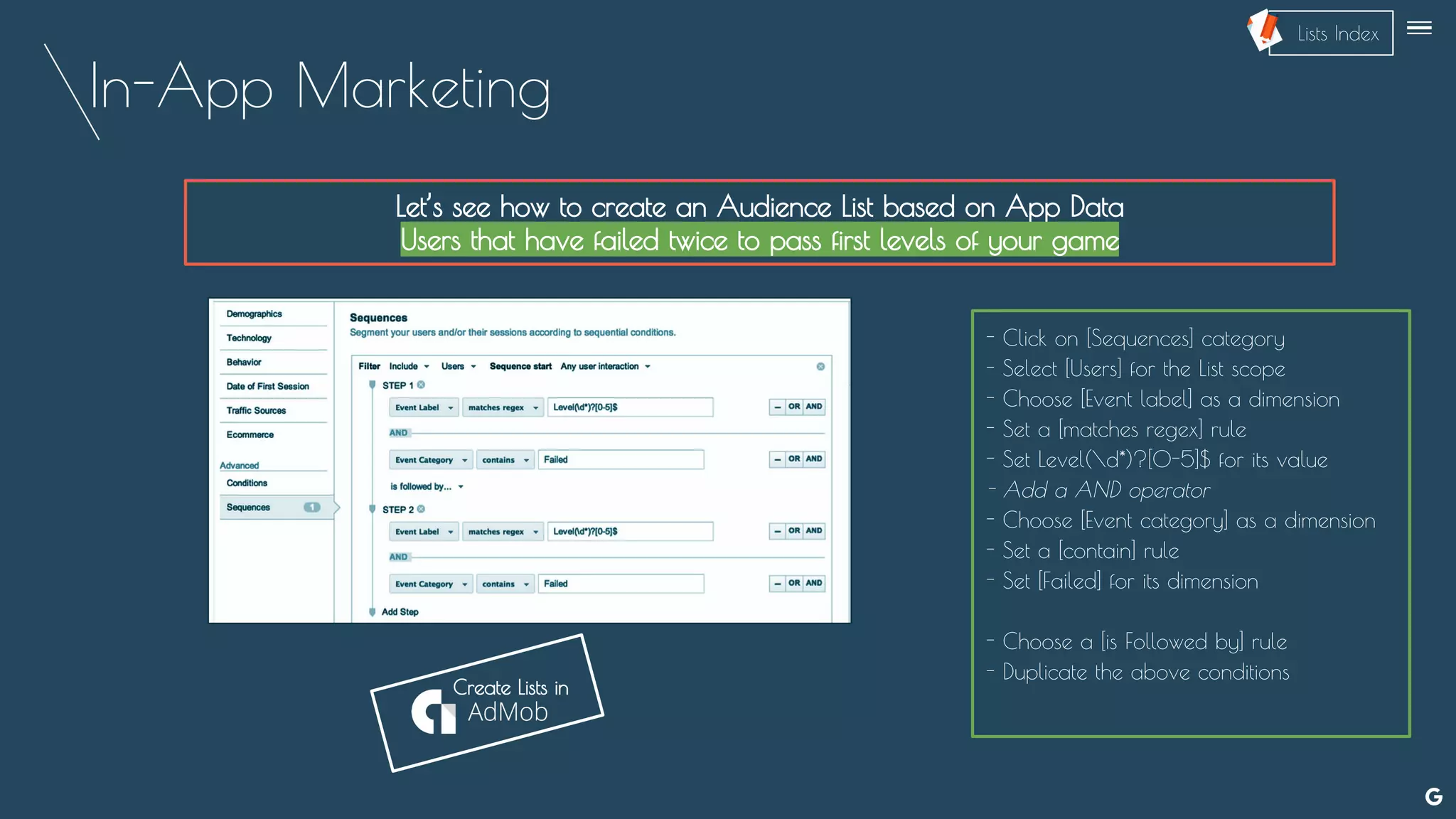 In-App Marketing
Let’s see how to create an Audience List based on App Data
Users that have failed twice to pass first levels of your game
- Click on [Sequences] category
- Select [Users] for the List scope
- Choose [Event label] as a dimension
- Set a [matches regex] rule
- Set Level(d*)?[0-5]$ for its value
- Add a AND operator
- Choose [Event category] as a dimension
- Set a [contain] rule
- Set [Failed] for its dimension
- Choose a [is Followed by] rule
- Duplicate the above conditions
--
Create Lists in
Lists Index
 