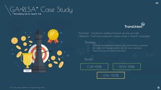 GA+RLSA* Case Study
CVR +65% AOV +58%
CPA -50%
• Advertiser : TransUnion, leading financial services provider
• Objectives : Find more customers, reduce waste in Search campaigns
Strategy :
○ Splitting the audience between new and existing customers.
○ Bid higher on Google search ads for new customers.
○ Spend less on converted customers.
Results :
- Full Case study available on Google Analytics Blog -
--
* Remarketing Lists for Search Ads
 