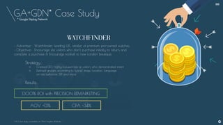 GA+GDN* Case Study
AOV +13%
1300% ROI with PRECISION REMARKETING
• Advertiser : WatchFinder, leading U.K. retailer of premium, pre-owned watches.
• Objectives : Encourage site visitors who don’t purchase initially to return and
complete a purchase & Encourage footfall to new London boutique.
Strategy :
○ Created 20 highly focused lists of visitors who demonstrated intent
○ Defined groups according to funnel stage, location, language,
on-site behavior, ISP and more
Results :
- Full Case study available on Think Insights Website -
CPA -34%
--
* Google Display Network
 