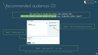 Recommended audiences (3)
Let’s see how to create one of the most common lists :
Users who visited a specific section of my site (e.g. /index.html, shirts, /cart/)
Step4 : Define Membership duration
Step5 : Name your list
Step6 : Save your List* - et voilà.
*Note : Once saved, you can’t delete a List, but you can close it (list will stop accruing users).
--
Lists Index
 